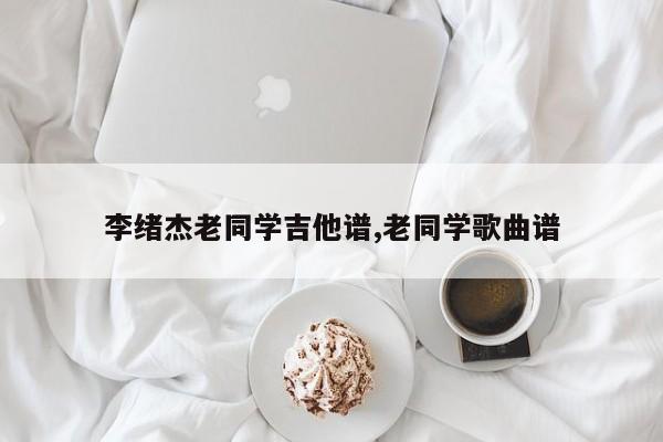 李绪杰老同学吉他谱,老同学歌曲谱